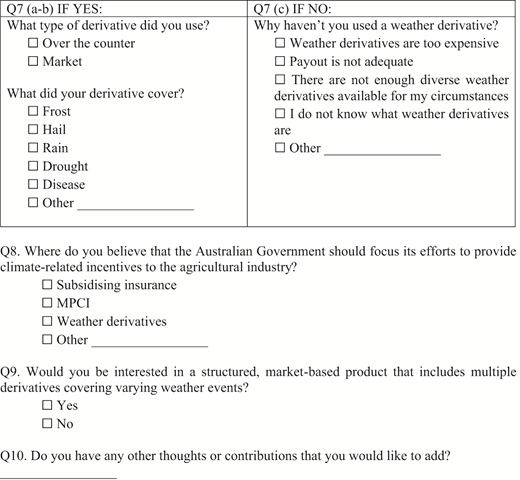 **Table Title:** Survey Questions on Weather Derivatives The table presents several survey questions related to weather derivatives, divided into sections based on whether the respondent uses them or not. The first section (Q7 a-b) is conditional and includes columns for questions about the type of derivative used and what it covers, with multiple checkboxes for responses. The second section (Q7 c) addresses reasons for not using a weather derivative, also with checkboxes. Following is Q8, which asks where the Australian Government should direct climate-related incentives, with another set of checkboxes. Q9 inquires about interest in structured market-based products including multiple derivatives. Finally, Q10 allows for open comments or additional thoughts. The data flows from top to bottom within each section and is organized in a clear manner, with a mix of multiple-choice checkboxes and open-ended response options. Some items feature “Other” fill-in options, providing additional flexibility for respondents.